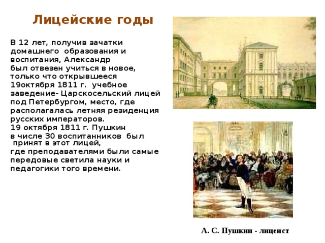 Лицейские годы  В 12 лет, получив зачатки домашнего образования и воспитания, Александр был отвезен учиться в новое, только что открывшееся 19октября 1811 г. учебное заведение- Царскосельский лицей под Петербургом, место, где располагалась летняя резиденция русских императоров. 19 октября 1811 г. Пушкин в числе 30 воспитанников был принят в этот лицей, где преподавателями были самые передовые светила науки и педагогики того времени. А. С. Пушкин - лицеист 