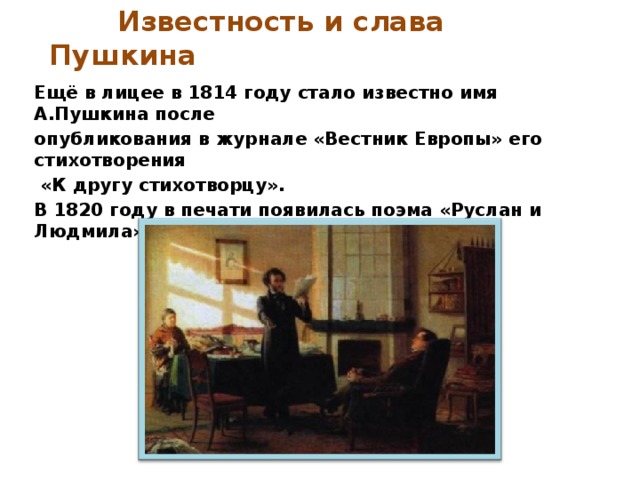  Известность и слава Пушкина  Ещё в лицее в 1814 году стало известно имя А.Пушкина после опубликования в журнале «Вестник Европы» его стихотворения  «К другу стихотворцу». В 1820 году в печати появилась поэма «Руслан и Людмила», которая принесла славу поэту. 