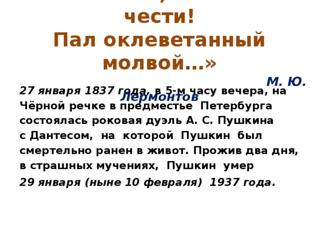 « Погиб поэт, невольник чести!  Пал оклеветанный молвой…»   М. Ю. Лермонтов 27 января 1837 года, в 5-м часу вечера, на Чёрной речке в предместье Петербурга состоялась роковая дуэль А. С. Пушкина с Дантесом, на которой Пушкин был смертельно ранен в живот. Прожив два дня, в страшных мучениях, Пушкин умер 29 января (ныне 10 февраля) 1937 года.  