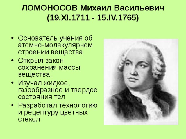 ЛОМОНОСОВ Михаил Васильевич  (19.XI.1711 - 15.IV.1765)   Основатель учения об атомно-молекулярном строении вещества Открыл закон сохранения массы вещества. Изучал жидкое, газообразное и твердое состояния тел Разработал технологию и рецептуру цветных стекол 