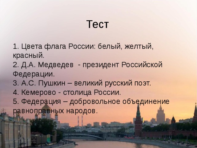 Тест 1. Цвета флага России: белый, желтый, красный.  2. Д.А. Медведев - президент Российской Федерации.  3. А.С. Пушкин – великий русский поэт.  4. Кемерово - столица России.  5. Федерация – добровольное объединение равноправных народов. 