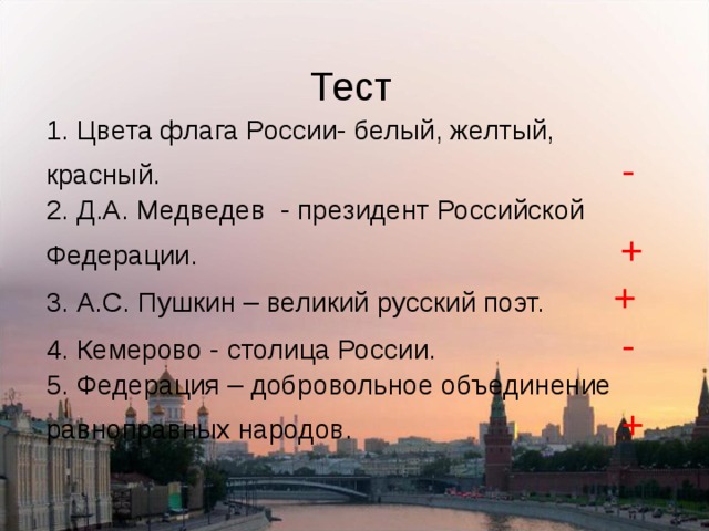 Тест 1. Цвета флага России- белый, желтый, красный. -  2. Д.А. Медведев - президент Российской Федерации. +  3. А.С. Пушкин – великий русский поэт. +  4. Кемерово - столица России. -  5. Федерация – добровольное объединение равноправных народов. + 