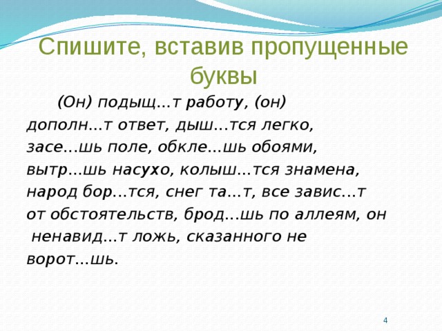 Спишите, вставив пропущенные буквы  (Он) подыщ...т работу, (он) дополн...т ответ, дыш...тся легко, засе...шь поле, обкле...шь обоями, вытр...шь насухо, колыш...тся знамена, народ бор...тся, снег та...т, все завис...т от обстоятельств, брод...шь по аллеям, он  ненавид...т ложь, сказанного не ворот...шь.     