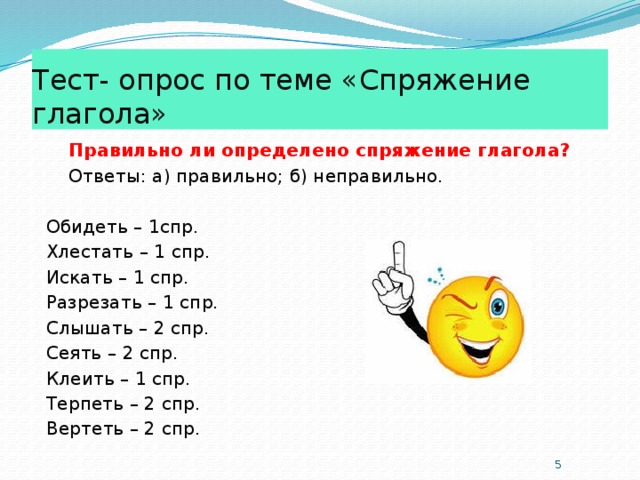 Тест- опрос по теме «Спряжение глагола»  Правильно ли определено спряжение глагола?  Ответы: а) правильно; б) неправильно. Обидеть – 1спр. Хлестать – 1 спр. Искать – 1 спр. Разрезать – 1 спр. Слышать – 2 спр. Сеять – 2 спр. Клеить – 1 спр. Терпеть – 2 спр. Вертеть – 2 спр.  