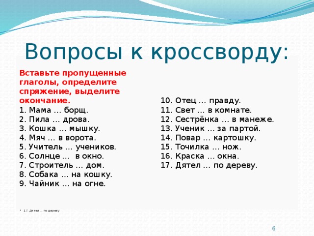 Вопросы к кроссворду: Вставьте пропущенные глаголы, определите спряжение, выделите окончание. 10. Отец … правду. 1. Мама … борщ. 11. Свет … в комнате. 2. Пила … дрова. 12. Сестрёнка … в манеже. 3. Кошка … мышку. 13. Ученик … за партой. 4. Мяч … в ворота. 14. Повар … картошку. 5. Учитель … учеников. 15. Точилка … нож. 6. Солнце …  в окно. 16. Краска … окна. 7. Строитель … дом. 17. Дятел … по дереву. 8. Собака … на кошку. 9. Чайник … на огне.   1. Мама … борщ 2. Пила … дрова 3. Кошка … мышку 4. Мяч … в ворота 5. Учитель … учеников 6. Солнце … в окно 7. Строитель … дом 8. Собака … на кошку 9. Чайник … на огне 10. Отец … правду 11. Свет … в комнате 12. Сестрёнка … в манеже 13. Ученик … за партой 14. Повар … картошку 15. Точилка … нож 16. Краска … окна 17. Дятел … по дереву  