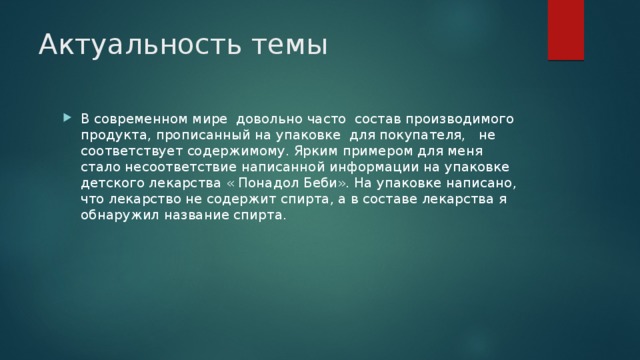 Актуальность темы В современном мире довольно часто состав производимого продукта, прописанный на упаковке для покупателя, не соответствует содержимому. Ярким примером для меня стало несоответствие написанной информации на упаковке детского лекарства « Понадол Беби». На упаковке написано, что лекарство не содержит спирта, а в составе лекарства я обнаружил название спирта. 