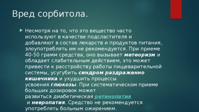 Вред сорбитола. Несмотря на то, что это вещество часто используют в качестве подсластителя и добавляют в состав лекарств и продуктов питания, злоупотреблять им не рекомендуется. При приеме 40-50 грамм средства, оно вызывает  метеоризм   и обладает слабительным действием, это может привести к расстройству работы пищеварительной системы, усугубить  синдром раздраженно кишечника  и ухудшить процессы усвоения  глюкозы . При систематическом приеме больших дозировок может развиться  диабетическая ретинопатия   и  невропатия . Средство не рекомендуется употреблять больным  ожирением . 