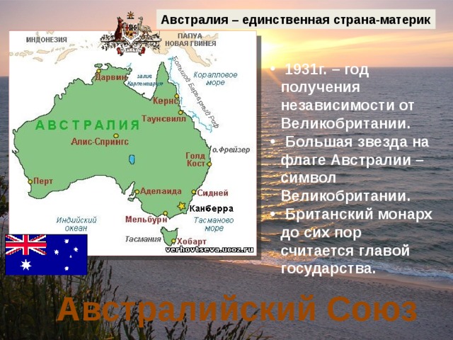 Австралия – единственная страна-материк  1931г. – год получения независимости от Великобритании.  Большая звезда на флаге Австралии – символ Великобритании.  Британский монарх до сих пор считается главой государства. Австралийский Союз 