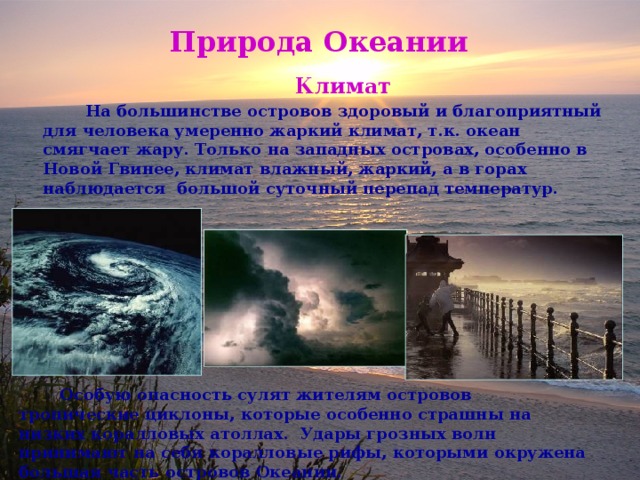 Природа Океании  Климат  На большинстве островов здоровый и благоприятный для человека умеренно жаркий климат, т.к. океан смягчает жару. Только на западных островах, особенно в Новой Гвинее, климат влажный, жаркий, а в горах наблюдается большой суточный перепад температур.  Особую опасность сулят жителям островов тропические циклоны, которые особенно страшны на низких коралловых атоллах. Удары грозных волн принимают на себя коралловые рифы, которыми окружена большая часть островов Океании. 