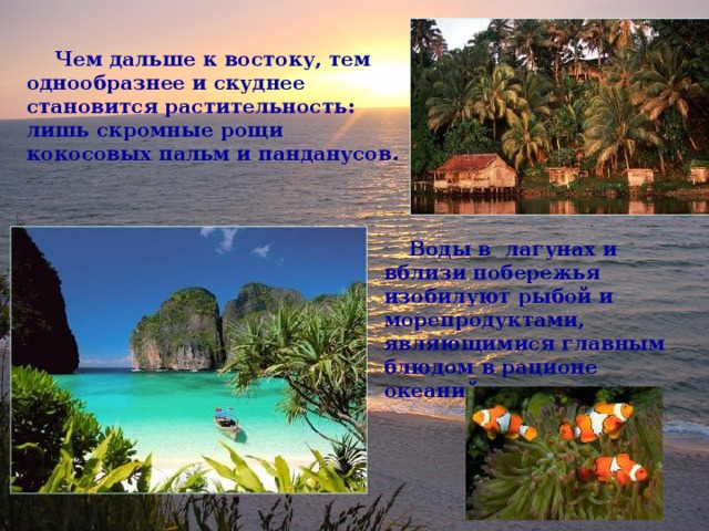  Чем дальше к востоку, тем однообразнее и скуднее становится растительность: лишь скромные рощи кокосовых пальм и панданусов.  Воды в лагунах и вблизи побережья изобилуют рыбой и морепродуктами, являющимися главным блюдом в рационе океанийцев. 