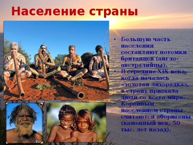 Население страны Большую часть населения составляют потомки британцев (англо-австралийцы). В середине XIX века, когда началась «золотая лихорадка», в страну приехала люди со всего мира. Коренным населением страны считаются аборигены (каменный век, 50 тыс. лет назад). 