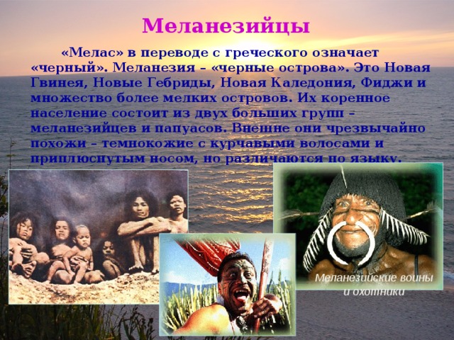 Меланезийцы  «Мелас» в переводе с греческого означает «черный». Меланезия – «черные острова». Это Новая Гвинея, Новые Гебриды, Новая Каледония, Фиджи и множество более мелких островов. Их коренное население состоит из двух больших групп – меланезийцев и папуасов. Внешне они чрезвычайно похожи – темнокожие с курчавыми волосами и приплюснутым носом, но различаются по языку.  Меланезийские воины и охотники 