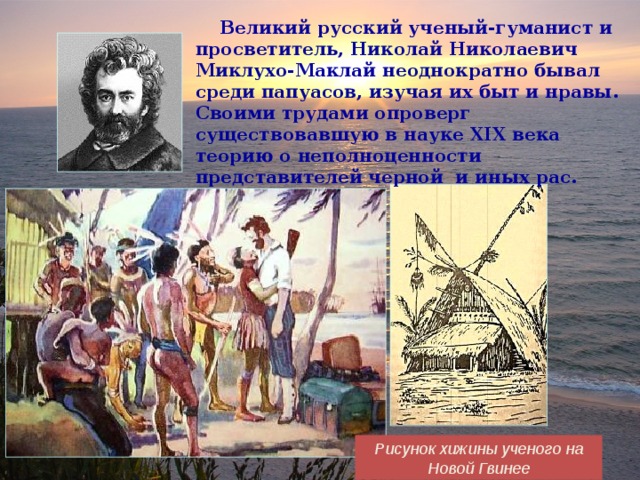  Великий русский ученый-гуманист и просветитель, Николай Николаевич Миклухо-Маклай неоднократно бывал среди папуасов, изучая их быт и нравы. Своими трудами опроверг существовавшую в науке XIX века теорию о неполноценности представителей черной и иных рас. Рисунок хижины ученого на Новой Гвинее 