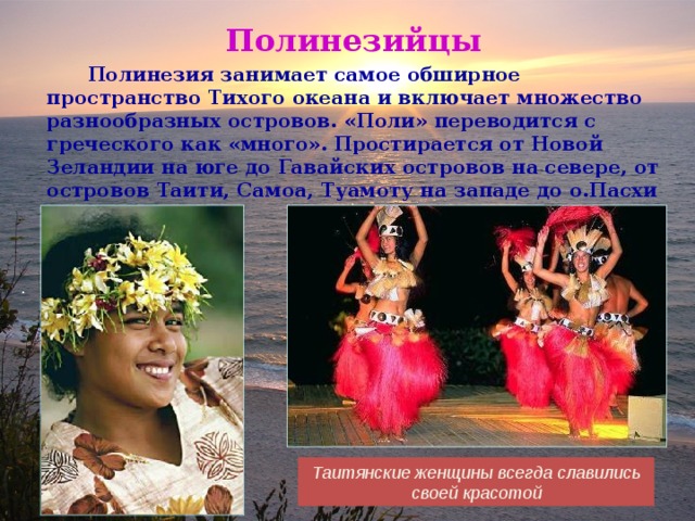 Полинезийцы  Полинезия занимает самое обширное пространство Тихого океана и включает множество разнообразных островов. «Поли» переводится с греческого как «много». Простирается от Новой Зеландии на юге до Гавайских островов на севере, от островов Таити, Самоа, Туамоту на западе до о.Пасхи на востоке. . Таитянские женщины всегда славились своей красотой 