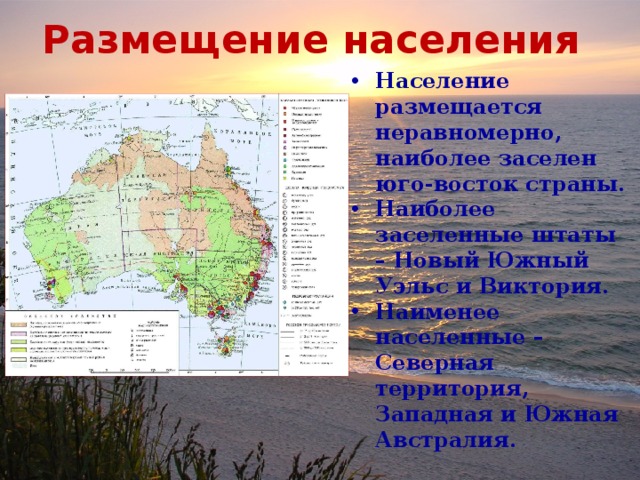 Размещение населения Население размещается неравномерно, наиболее заселен юго-восток страны. Наиболее заселенные штаты – Новый Южный Уэльс и Виктория. Наименее населенные – Северная территория, Западная и Южная Австралия. 