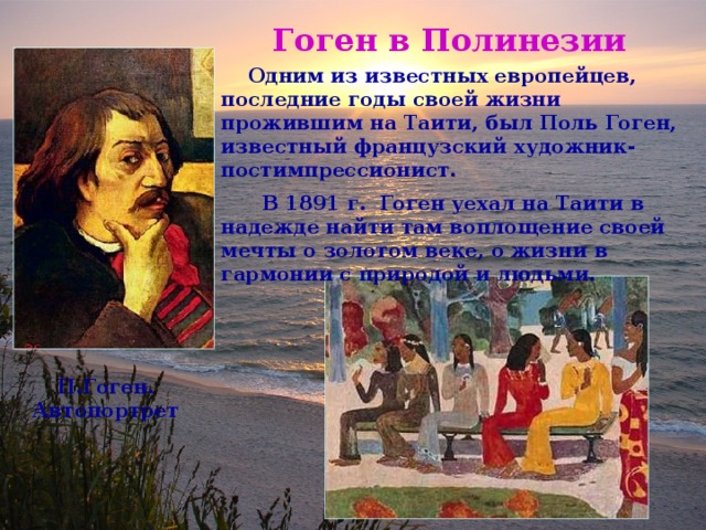 Гоген в Полинезии  Одним из известных европейцев, последние годы своей жизни прожившим на Таити, был Поль Гоген, известный французский художник-постимпрессионист.  В 1891 г. Гоген уехал на Таити в надежде найти там воплощение своей мечты о золотом веке, о жизни в гармонии с природой и людьми. П.Гоген. Автопортрет 