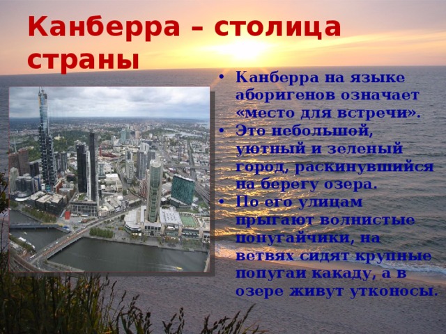 Канберра – столица страны Канберра на языке аборигенов означает «место для встречи». Это небольшой, уютный и зеленый город, раскинувшийся на берегу озера. По его улицам прыгают волнистые попугайчики, на ветвях сидят крупные попугаи какаду, а в озере живут утконосы. 