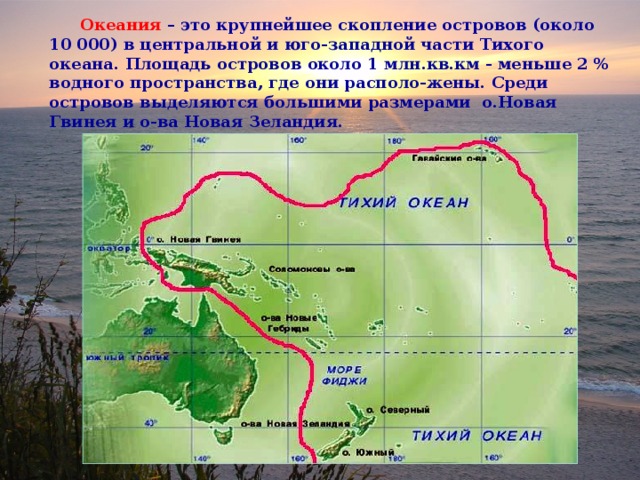  Океания  – это крупнейшее скопление островов (около 10 000) в центральной и юго-западной части Тихого океана. Площадь островов около 1 млн.кв.км - меньше 2 % водного пространства, где они располо-жены. Среди островов выделяются большими размерами о.Новая Гвинея и о-ва Новая Зеландия. 