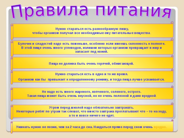 Нужно стараться есть разнообразную пишу, чтобы организм получал все необходимые ему питательные вещества .  Булочек и сладостей надо есть поменьше, особенно если имеешь склонность к полноте. В этой пище очень много углеводов, излишки которых организм превращает в жир и запасает под кожей.  Пища не должна быть очень горячей, обжигающей .  Нужно стараться есть в одно и то же время. Организм как бы привыкает к определенному режиму, и тогда пища лучше усваивается.  Не надо есть много жареного, копченого, соленого, острого. Такая пища может быть очень вкусной, но не очень полезной и даже вредной . Утром перед школой надо обязательно завтракать. Некоторые ребят по утрам так спешат, что вместо завтрака проглатывают что – то на ходу, а то и вовсе ничего не едят.  Ужинать нужно не позже, чем за 2 часа до сна. Наедаться прямо перед сном очень вредно.  