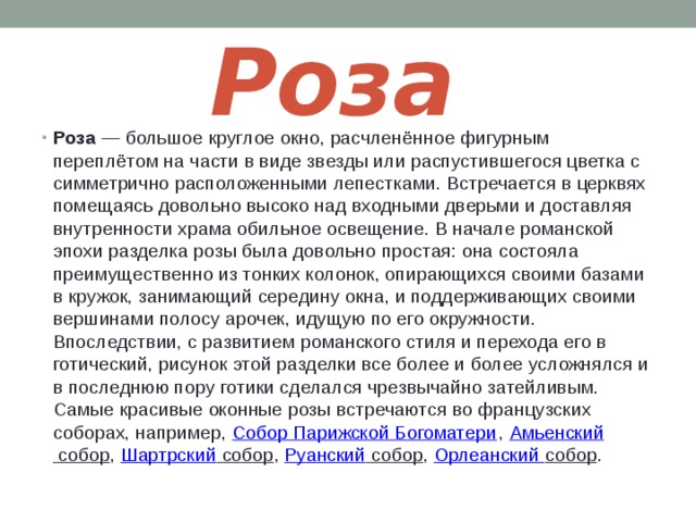 Роза Роза  — большое круглое окно, расчленённое фигурным переплётом на части в виде звезды или распустившегося цветка с симметрично расположенными лепестками. Встречается в церквях помещаясь довольно высоко над входными дверьми и доставляя внутренности храма обильное освещение. В начале романской эпохи разделка розы была довольно простая: она состояла преимущественно из тонких колонок, опирающихся своими базами в кружок, занимающий середину окна, и поддерживающих своими вершинами полосу арочек, идущую по его окружности. Впоследствии, с развитием романского стиля и перехода его в готический, рисунок этой разделки все более и более усложнялся и в последнюю пору готики сделался чрезвычайно затейливым. Самые красивые оконные розы встречаются во французских соборах, например,  Собор Парижской Богоматери ,  Амьенский собор ,  Шартрский собор ,  Руанский собор ,  Орлеанский собор . 