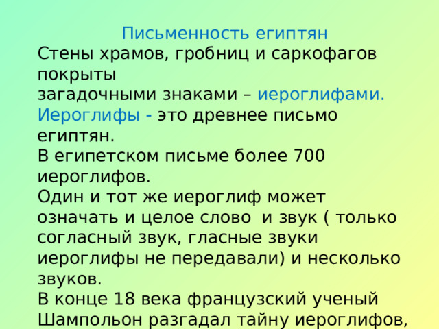 Письменность египтян Стены храмов, гробниц и саркофагов покрыты загадочными знаками – иероглифами. Иероглифы - это древнее письмо египтян. В египетском письме более 700 иероглифов. Один и тот же иероглиф может означать и целое слово и звук ( только согласный звук, гласные звуки иероглифы не передавали) и несколько звуков. В конце 18 века французский ученый Шампольон разгадал тайну иероглифов, и ученые теперь могут читать эти надписи. 