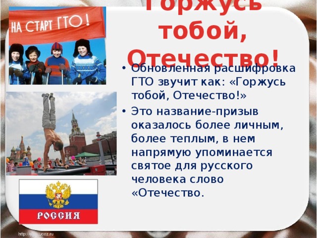 Горжусь тобой, Отечество! Обновленная расшифровка ГТО звучит как: «Горжусь тобой, Отечество!» Это название-призыв оказалось более личным, более теплым, в нем напрямую упоминается святое для русского человека слово «Отечество. 