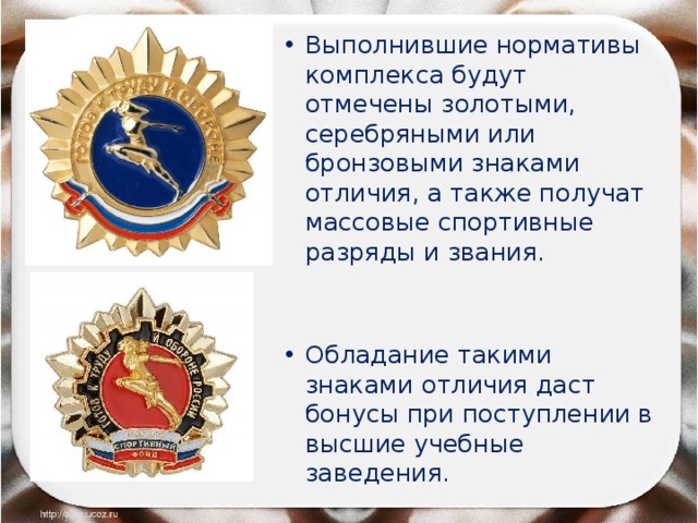 Выполнившие нормативы комплекса будут отмечены золотыми, серебряными или бронзовыми знаками отличия, а также получат массовые спортивные разряды и звания. Обладание такими знаками отличия даст бонусы при поступлении в высшие учебные заведения. 