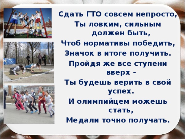 Сдать ГТО совсем непросто, Ты ловким, сильным должен быть, Чтоб нормативы победить, Значок в итоге получить. Пройдя же все ступени вверх - Ты будешь верить в свой успех. И олимпийцем можешь стать, Медали точно получать. 