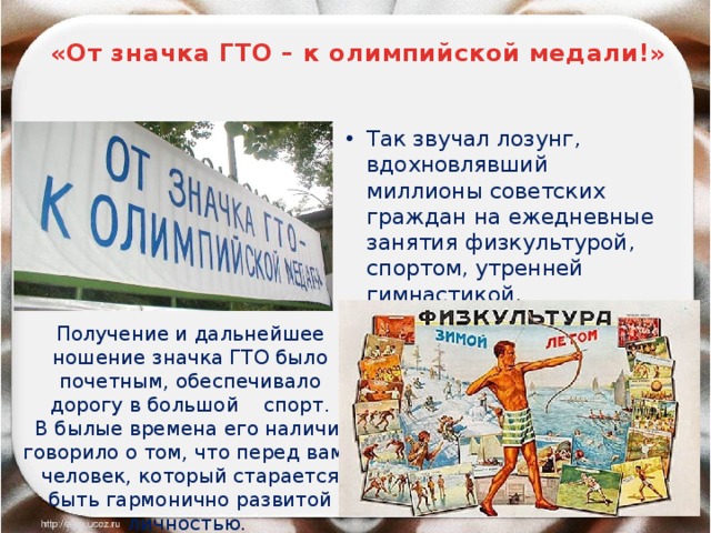 «От значка ГТО – к олимпийской медали!» Так звучал лозунг, вдохновлявший миллионы советских граждан на ежедневные занятия физкультурой, спортом, утренней гимнастикой. Получение и дальнейшее ношение значка ГТО было почетным, обеспечивало дорогу в большой спорт.  В былые времена его наличие говорило о том, что перед вами человек, который старается быть гармонично развитой личностью.  