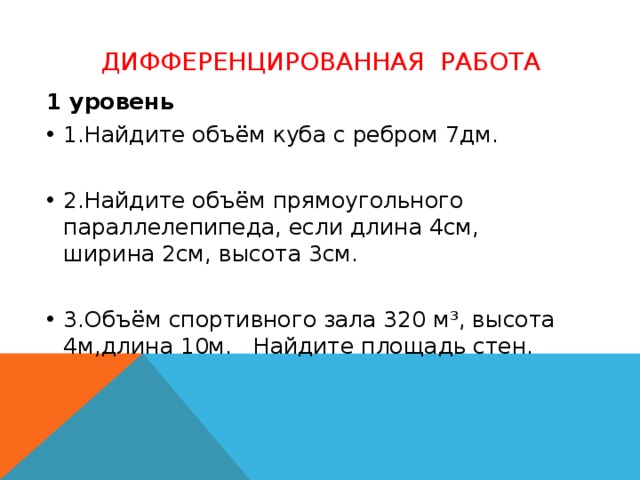 Дифференцированная работа  1 уровень 1.Найдите объём куба с ребром 7дм. 2.Найдите объём прямоугольного параллелепипеда, если длина 4см, ширина 2см, высота 3см. 3.Объём спортивного зала 320 м³, высота 4м,длина 10м. Найдите площадь стен.  