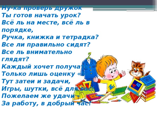 Ну-ка проверь дружок  Ты готов начать урок?  Всё ль на месте, всё ль в порядке,  Ручка, книжка и тетрадка?  Все ли правильно сидят?  Все ль внимательно глядят?  Каждый хочет получать  Только лишь оценку «5».  Тут затеи и задачи,  Игры, шутки, всё для вас!  Пожелаем же удачи –  За работу, в добрый час! 