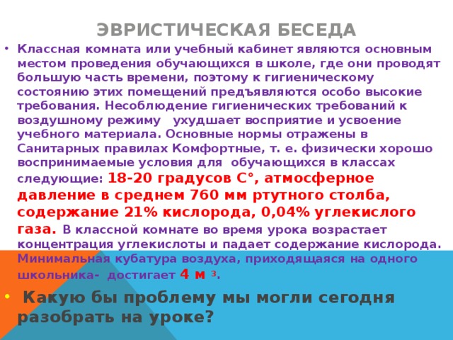 Эвристическая беседа Классная комната или учебный кабинет являются основным местом проведения обучающихся в школе, где они проводят большую часть времени, поэтому к гигиеническому состоянию этих помещений предъявляются особо высокие требования. Несоблюдение гигиенических требований к воздушному режиму ухудшает восприятие и усвоение учебного материала. Основные нормы отражены в Санитарных правилах Комфортные, т. е. физически хорошо воспринимаемые условия для обучающихся в классах следующие: 18-20 градусов C°, атмосферное давление в среднем 760 мм ртутного столба, содержание 21% кислорода, 0,04% углекислого газа. В классной комнате во время урока возрастает концентрация углекислоты и падает содержание кислорода. Минимальная кубатура воздуха, приходящаяся на одного школьника- достигает 4 м 3 .  Какую бы проблему мы могли сегодня разобрать на уроке?  
