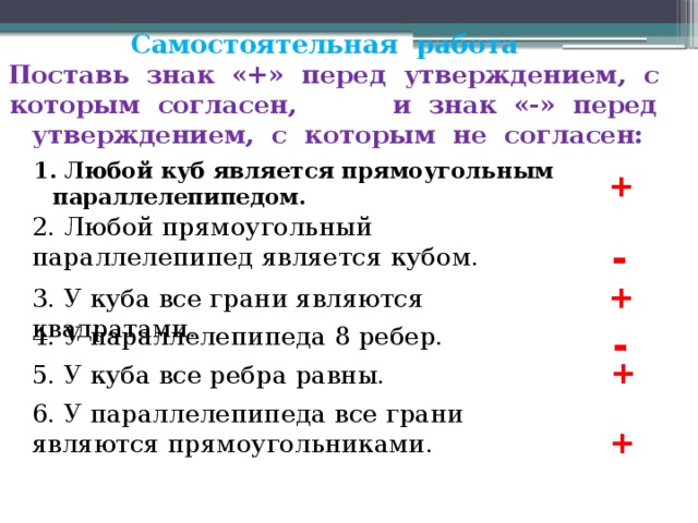 Самостоятельная работа  Поставь знак «+» перед утверждением, с которым согласен, и знак «-» перед утверждением, с которым не согласен: 1. Любой куб является прямоугольным параллелепипедом. + 2. Любой прямоугольный параллелепипед является кубом. - + 3. У куба все грани являются квадратами. - 4. У параллелепипеда 8 ребер. + 5. У куба все ребра равны. 6. У параллелепипеда все грани являются прямоугольниками. + 
