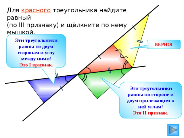Для красного треугольника найдите равный (по III признаку) и щёлкните по нему мышкой. Эти треугольники равны по двум сторонам и углу между ними! Это I признак. ВЕРНО! Эти треугольники равны по стороне и двум прилежащим к ней углам! Это II признак. 