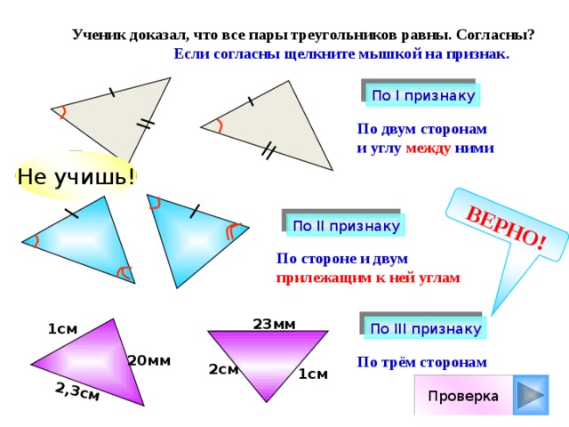 ВЕРНО! 2,3см  Ученик доказал, что все пары треугольников равны. Согласны?  Если согласны щелкните мышкой на признак. По I признаку По двум сторонам и углу между ними Не учишь! По II признаку По стороне и двум прилежащим к ней углам 23мм 1см По III признаку 20мм По трём сторонам 2см 1см Проверка 