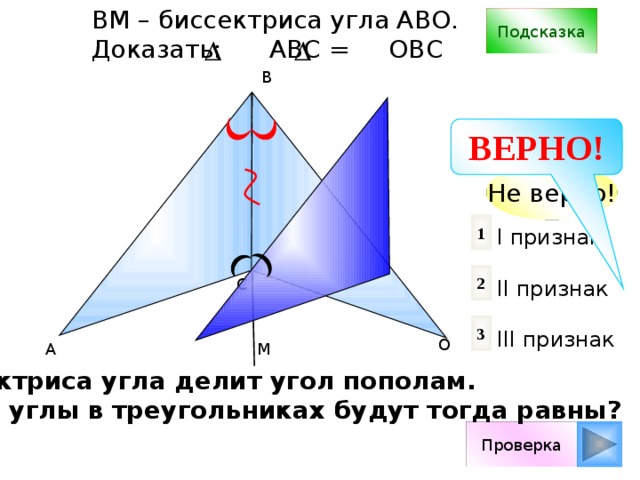 ВM – биссектриса угла АВО. Доказать: АВС = ОВС Подсказка B ВЕРНО! Не верно! 1 I признак II признак III признак 2 С 3 О А М Биссектриса угла делит угол пополам. Какие углы в треугольниках будут тогда равны? Проверка 