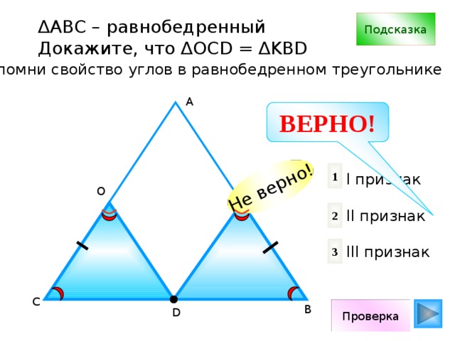 Не верно! ∆ АВС – равнобедренный Подсказка Докажите, что ∆OCD = ∆KBD Вспомни свойство углов в равнобедренном треугольнике А ВЕРНО! 1 I признак II признак III признак К О 2 3 С В Проверка D 