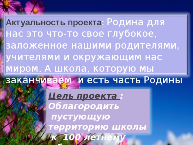 Актуальность проекта : Родина для нас это что-то свое глубокое, заложенное нашими родителями, учителями и окружающим нас миром. А школа, которую мы заканчиваем и есть часть Родины  Цель проекта : Облагородить  пустующую территорию школы  к 100 летнему юбилею. 