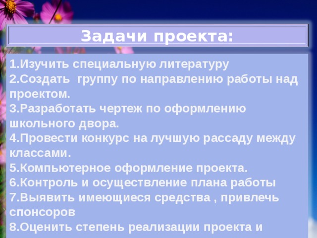 Задачи проекта: 1.Изучить специальную литературу 2.Создать группу по направлению работы над проектом. 3.Разработать чертеж по оформлению школьного двора. 4.Провести конкурс на лучшую рассаду между классами. 5.Компьютерное оформление проекта. 6.Контроль и осуществление плана работы 7.Выявить имеющиеся средства , привлечь спонсоров 8.Оценить степень реализации проекта и определить перспективы 
