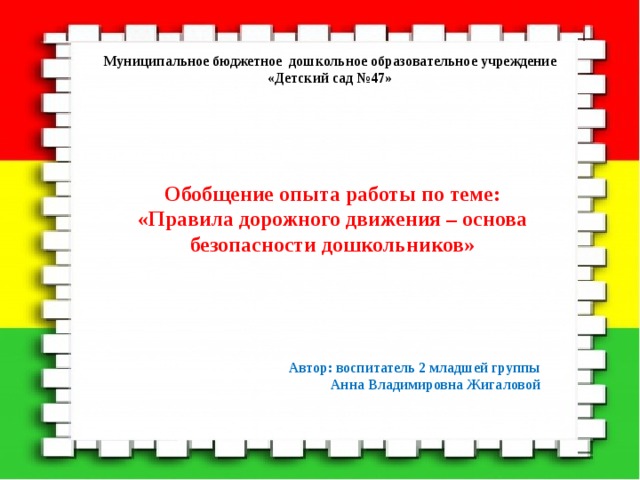 Муниципальное бюджетное дошкольное образовательное учреждение  «Детский сад №47»   Обобщение опыта работы по теме: «Правила дорожного движения – основа безопасности дошкольников»      Автор: воспитатель 2 младшей группы  Анна Владимировна Жигаловой 