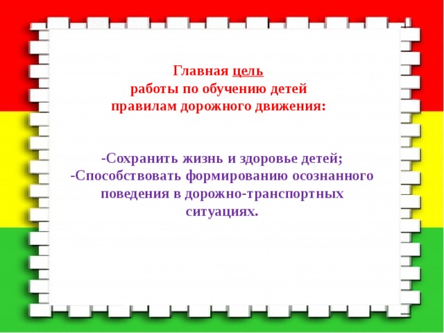 Главная цель  работы по обучению детей  правилам дорожного движения: -Сохранить жизнь и здоровье детей; -Способствовать формированию осознанного поведения в дорожно-транспортных ситуациях. 