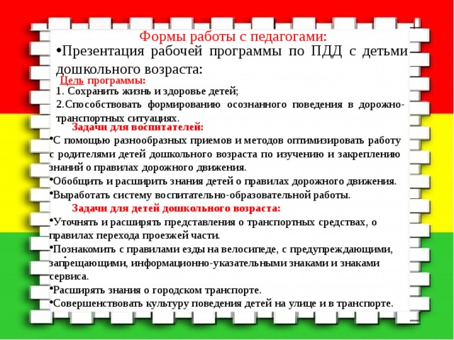                                                       . Формы работы с педагогами: Презентация рабочей программы по ПДД с детьми дошкольного возраста: Цель  программы : 1. Сохранить жизнь и здоровье детей; 2.Способствовать формированию осознанного поведения в дорожно-транспортных ситуациях. Задачи для воспитателей: С помощью разнообразных приемов и методов оптимизировать работу с родителями детей дошкольного возраста по изучению и закреплению знаний о правилах дорожного движения. Обобщить и расширить знания детей о правилах дорожного движения. Выработать систему воспитательно-образовательной работы.  Задачи для детей дошкольного возраста: Уточнять и расширять представления о транспортных средствах, о правилах перехода проезжей части. Познакомить с правилами езды на велосипеде, с предупреждающими, запрещающими, информационно-указательными знаками и знаками сервиса. Расширять знания о городском транспорте. Совершенствовать культуру поведения детей на улице и в транспорте. 