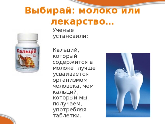 Выбирай: молоко или лекарство…  Ученые установили:  Кальций, который содержится в молоке  лучше усваивается организмом человека, чем кальций, который мы получаем, употребляя таблетки. 