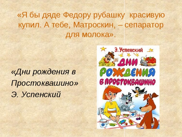 «Я бы дяде Федору рубашку  красивую купил. А тебе, Матроскин, – сепаратор для молока».   «Дни рождения в Простоквашино» Э. Успенский 