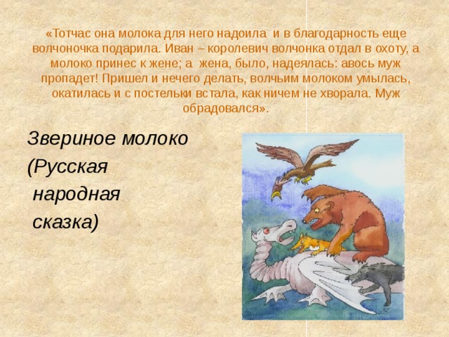 «Тотчас она молока для него надоила  и в благодарность еще волчоночка подарила. Иван – королевич волчонка отдал в охоту, а молоко принес к жене; а  жена, было, надеялась: авось муж пропадет! Пришел и нечего делать, волчьим молоком умылась, окатилась и с постельки встала, как ничем не хворала. Муж обрадовался». Звериное молоко (Русская  народная  сказка) 
