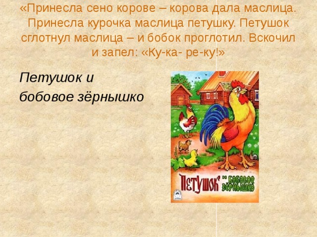 «Принесла сено корове – корова дала маслица. Принесла курочка маслица петушку. Петушок сглотнул маслица – и бобок проглотил. Вскочил и запел: «Ку-ка- ре-ку!» Петушок и бобовое зёрнышко 