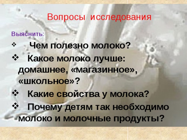 Вопросы исследования Выяснить :   Чем полезно молоко?  Какое молоко лучше: домашнее, «магазинное», «школьное»?  Какие свойства у молока?  Почему детям так необходимо молоко и молочные продукты? 