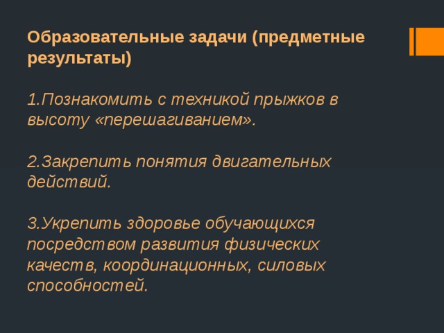 Образовательные задачи (предметные результаты)  1.Познакомить с техникой прыжков в высоту «перешагиванием».  2.Закрепить понятия двигательных действий.  3.Укрепить здоровье обучающихся посредством развития физических качеств, координационных, силовых способностей. 
