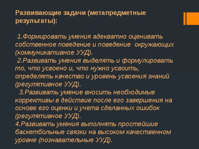 Развивающие задачи (метапредметные результаты):    1.Формировать умения адекватно оценивать собственное поведение и поведение  окружающих (коммуникативное УУД).   2.Развивать умения выделять и формулировать то, что усвоено и, что нужно усвоить, определять качество и уровень усвоения знаний (регулятивное УУД).    3.Развивать умение вносить необходимые коррективы в действие после его завершения на основе его оценки и учета сделанных ошибок (регулятивное УУД).  4.Развивать умения выполнять простейшие баскетбольные связки на высоком качественном уровне (познавательные УУД). 