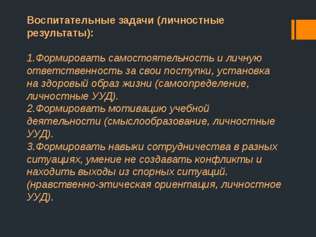 Воспитательные задачи (личностные результаты):  1.Формировать самостоятельность и личную ответственность за свои поступки, установка на здоровый образ жизни (самоопределение, личностные УУД).  2.Формировать мотивацию учебной деятельности (смыслообразование, личностные УУД).  3.Формировать навыки сотрудничества в разных ситуациях, умение не создавать конфликты и находить выходы из спорных ситуаций. (нравственно-этическая ориентация, личностное УУД). 